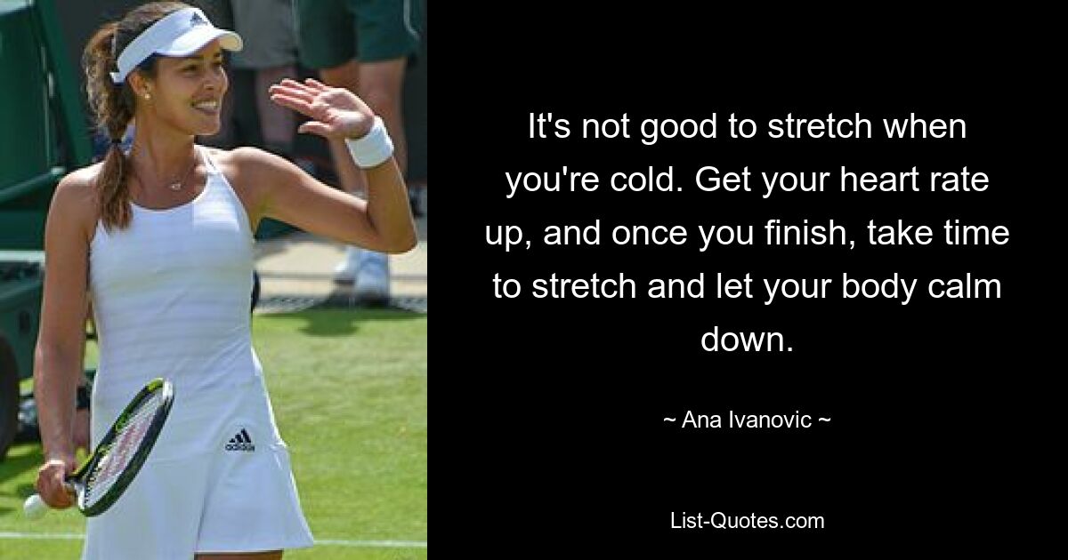 It's not good to stretch when you're cold. Get your heart rate up, and once you finish, take time to stretch and let your body calm down. — © Ana Ivanovic