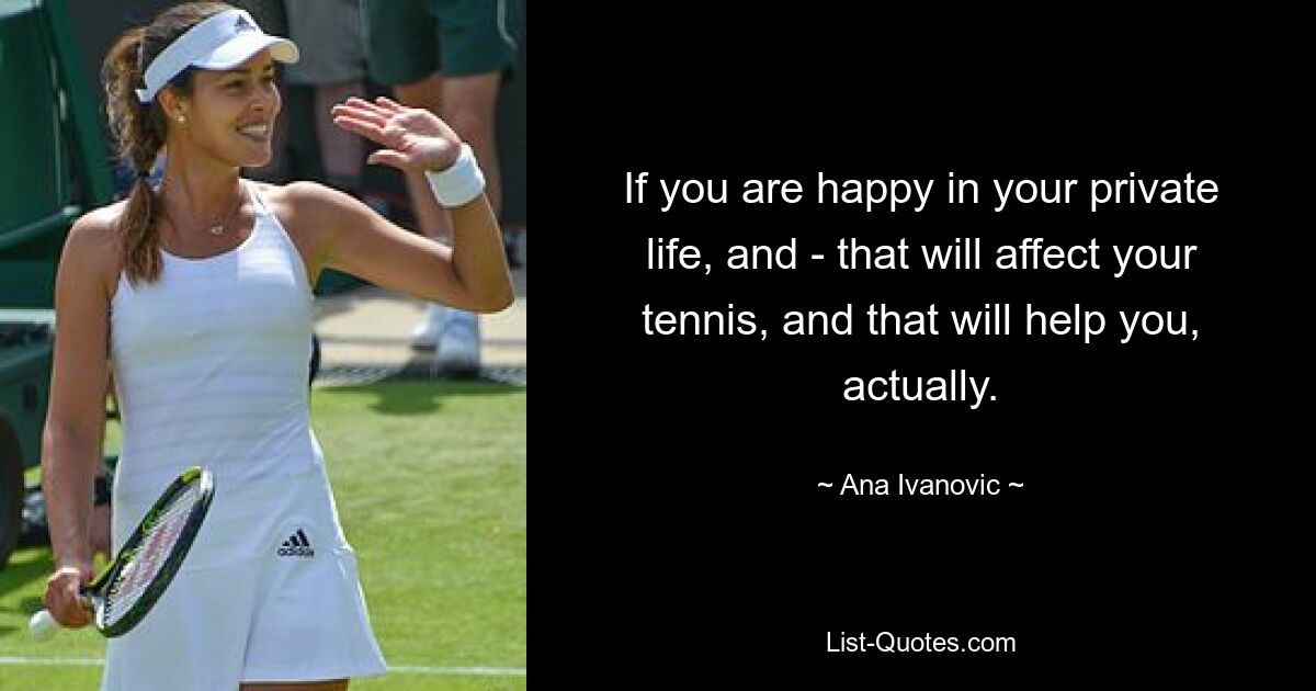 If you are happy in your private life, and - that will affect your tennis, and that will help you, actually. — © Ana Ivanovic