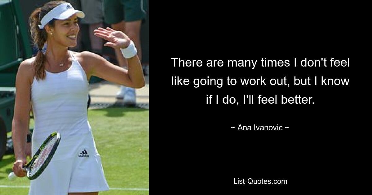 There are many times I don't feel like going to work out, but I know if I do, I'll feel better. — © Ana Ivanovic