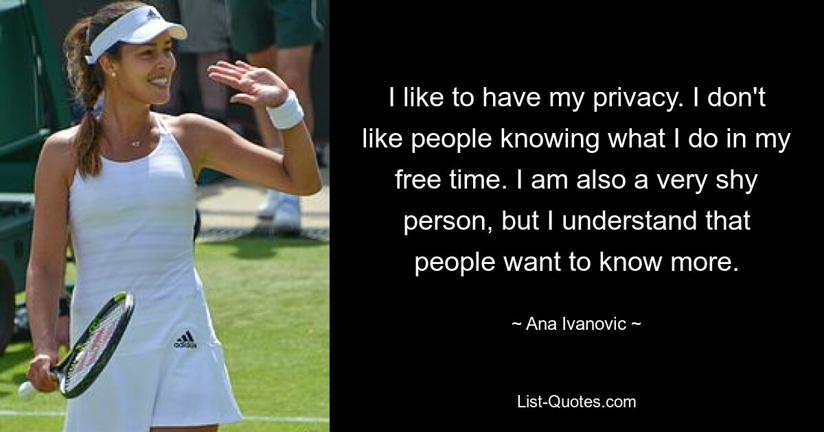 I like to have my privacy. I don't like people knowing what I do in my free time. I am also a very shy person, but I understand that people want to know more. — © Ana Ivanovic