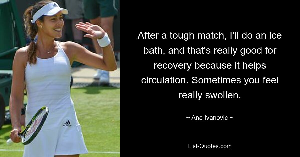 After a tough match, I'll do an ice bath, and that's really good for recovery because it helps circulation. Sometimes you feel really swollen. — © Ana Ivanovic