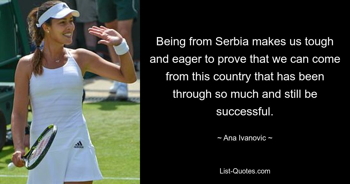 Being from Serbia makes us tough and eager to prove that we can come from this country that has been through so much and still be successful. — © Ana Ivanovic