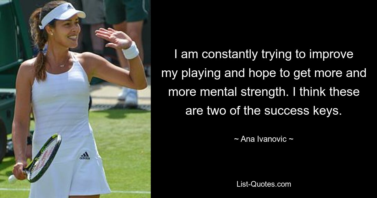 I am constantly trying to improve my playing and hope to get more and more mental strength. I think these are two of the success keys. — © Ana Ivanovic