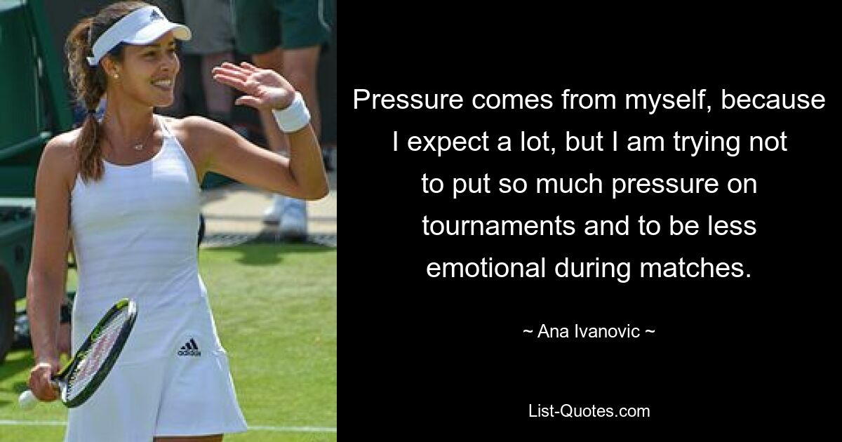 Pressure comes from myself, because I expect a lot, but I am trying not to put so much pressure on tournaments and to be less emotional during matches. — © Ana Ivanovic