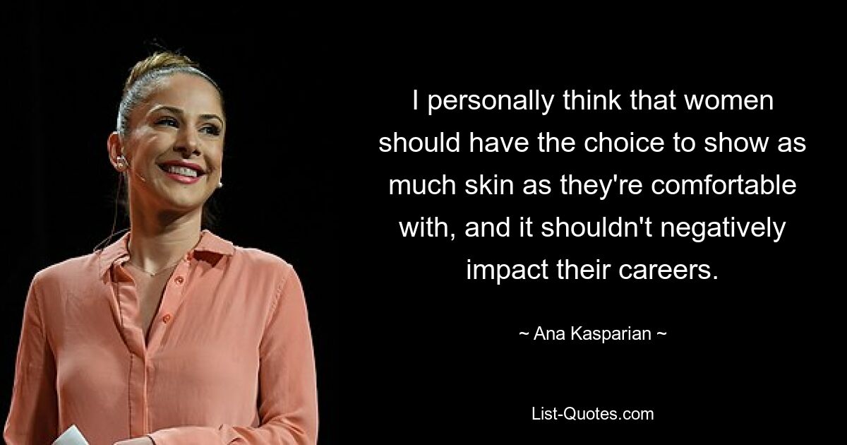 I personally think that women should have the choice to show as much skin as they're comfortable with, and it shouldn't negatively impact their careers. — © Ana Kasparian