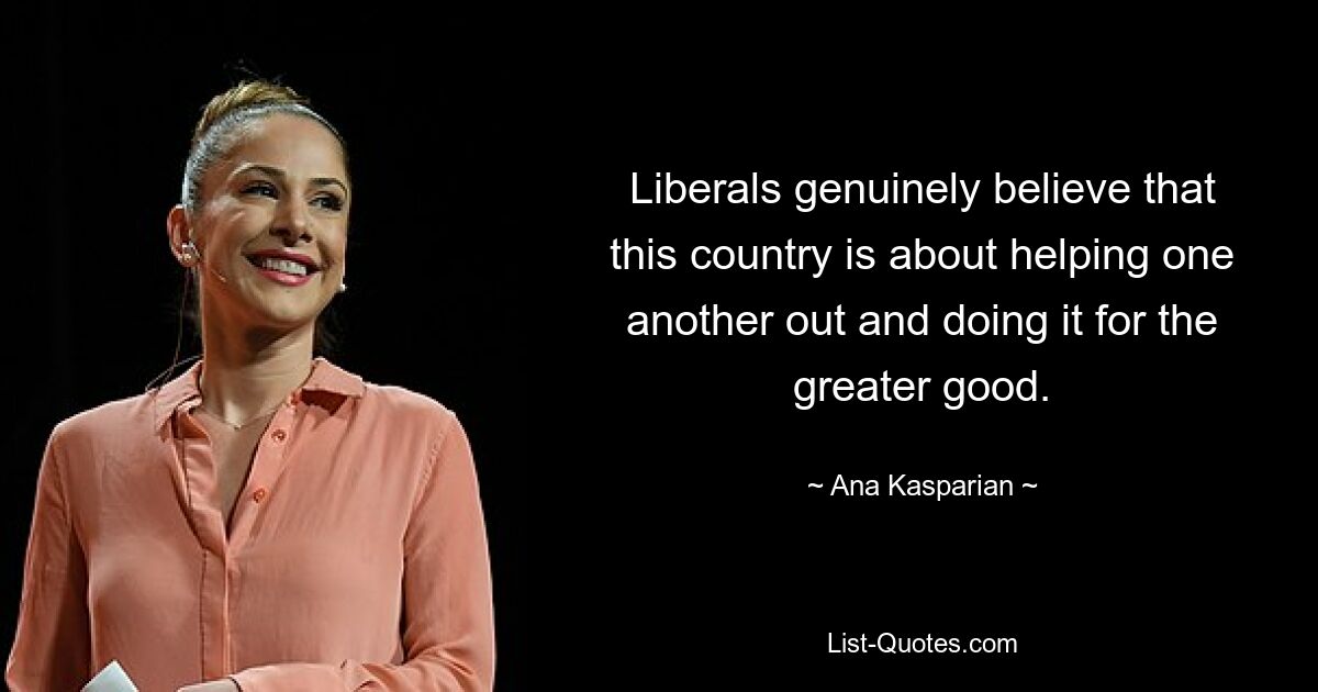 Liberals genuinely believe that this country is about helping one another out and doing it for the greater good. — © Ana Kasparian