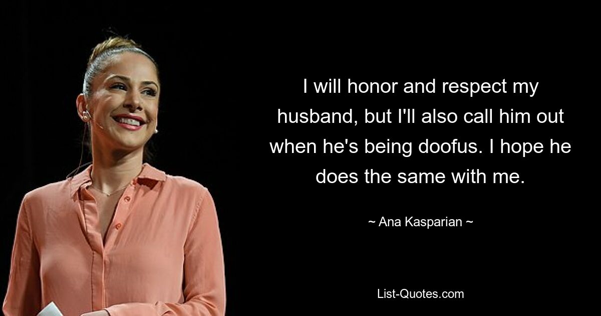 I will honor and respect my husband, but I'll also call him out when he's being doofus. I hope he does the same with me. — © Ana Kasparian