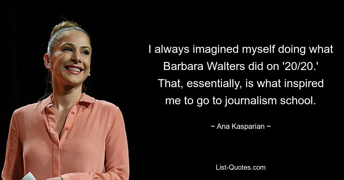 I always imagined myself doing what Barbara Walters did on '20/20.' That, essentially, is what inspired me to go to journalism school. — © Ana Kasparian