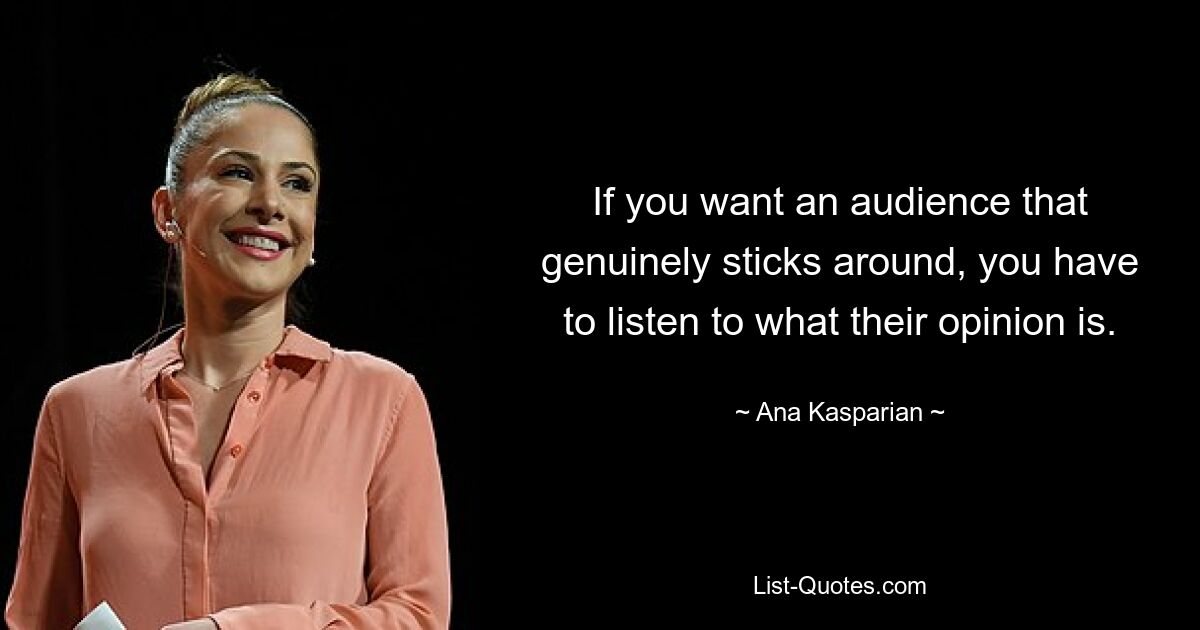 If you want an audience that genuinely sticks around, you have to listen to what their opinion is. — © Ana Kasparian