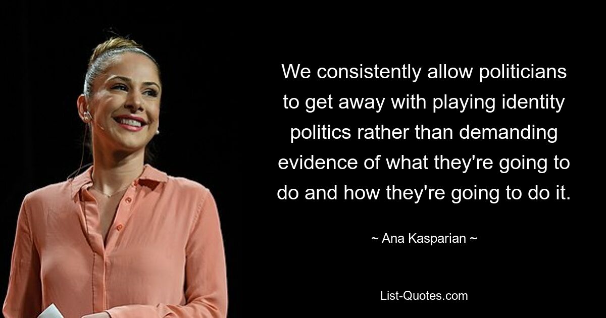 We consistently allow politicians to get away with playing identity politics rather than demanding evidence of what they're going to do and how they're going to do it. — © Ana Kasparian