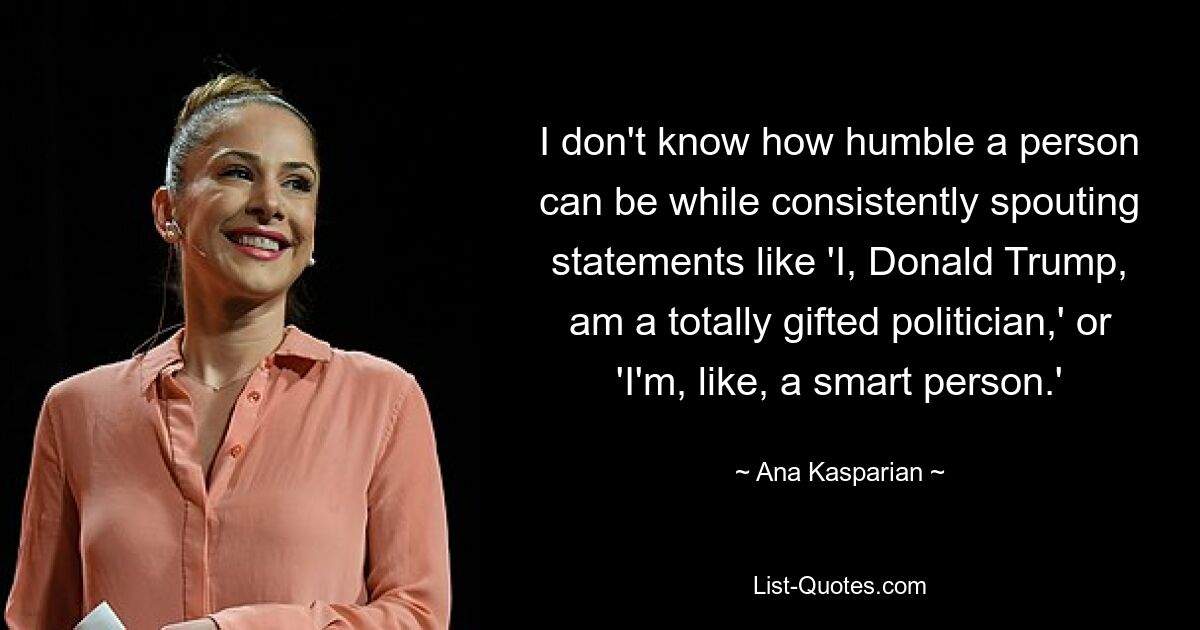 I don't know how humble a person can be while consistently spouting statements like 'I, Donald Trump, am a totally gifted politician,' or 'I'm, like, a smart person.' — © Ana Kasparian