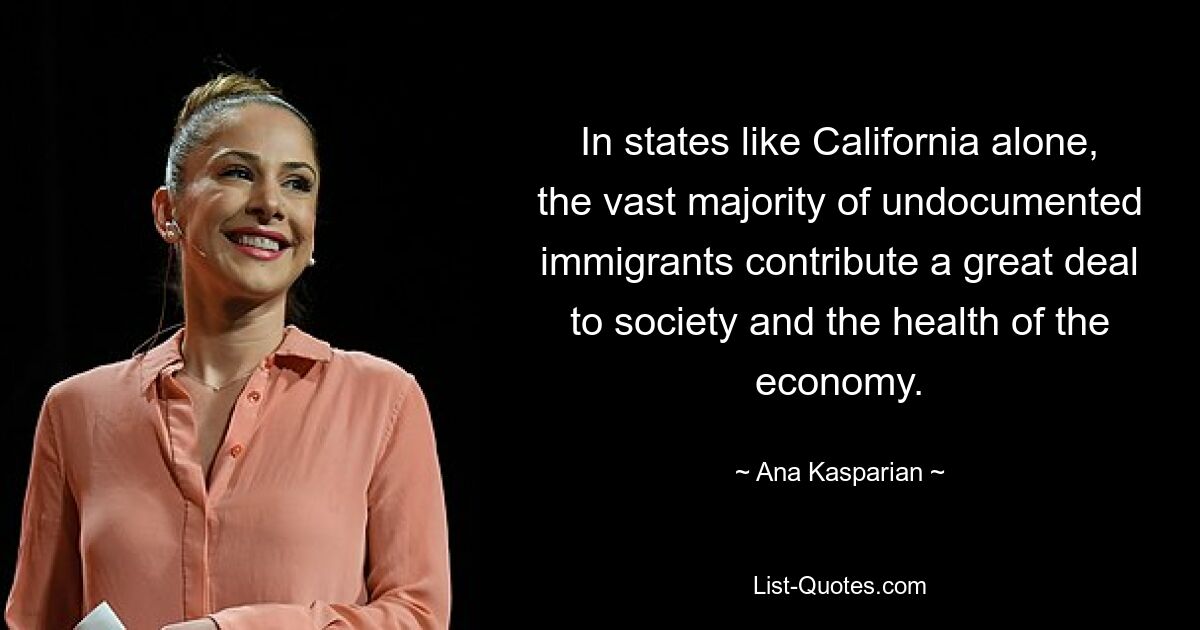 In states like California alone, the vast majority of undocumented immigrants contribute a great deal to society and the health of the economy. — © Ana Kasparian