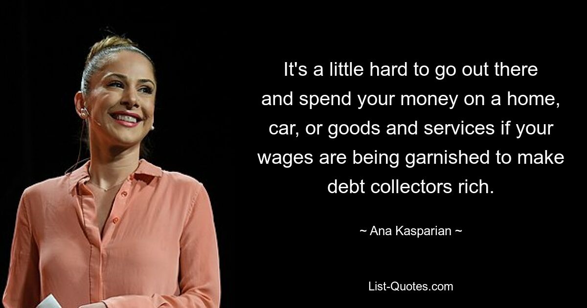 It's a little hard to go out there and spend your money on a home, car, or goods and services if your wages are being garnished to make debt collectors rich. — © Ana Kasparian