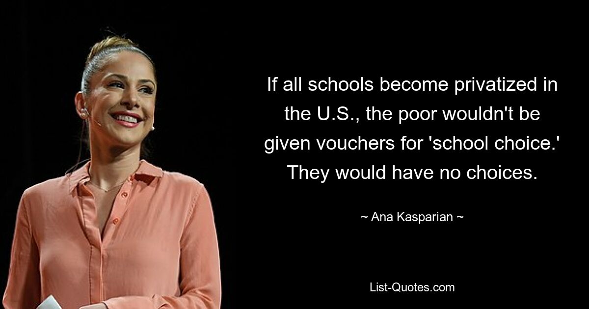 If all schools become privatized in the U.S., the poor wouldn't be given vouchers for 'school choice.' They would have no choices. — © Ana Kasparian