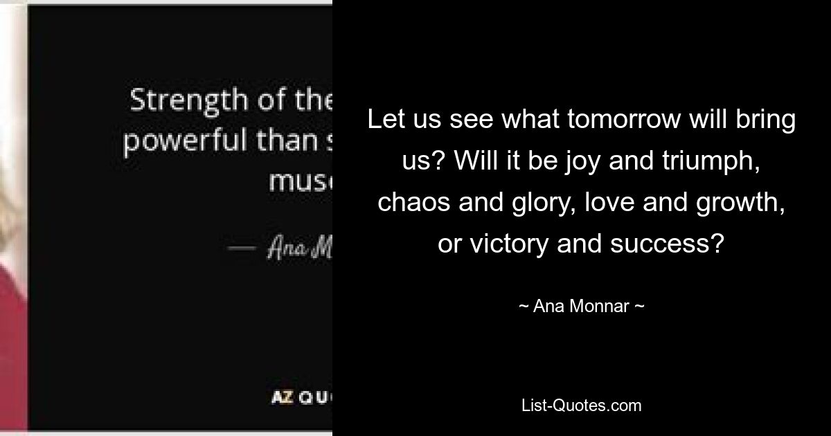 Let us see what tomorrow will bring us? Will it be joy and triumph, chaos and glory, love and growth, or victory and success? — © Ana Monnar