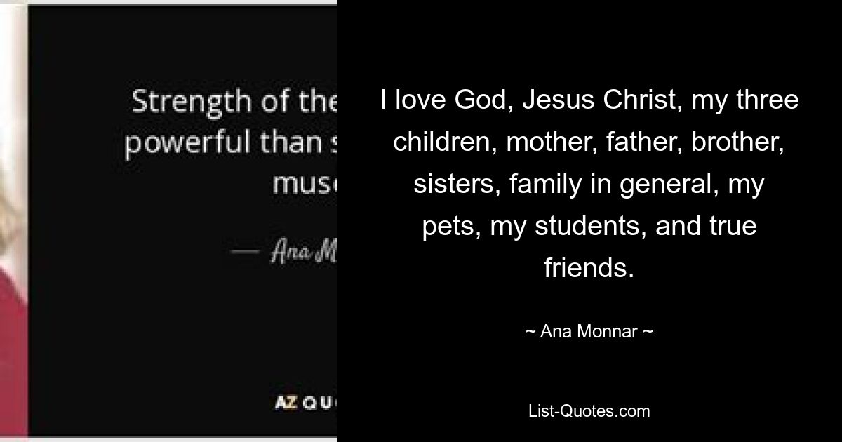 I love God, Jesus Christ, my three children, mother, father, brother, sisters, family in general, my pets, my students, and true friends. — © Ana Monnar