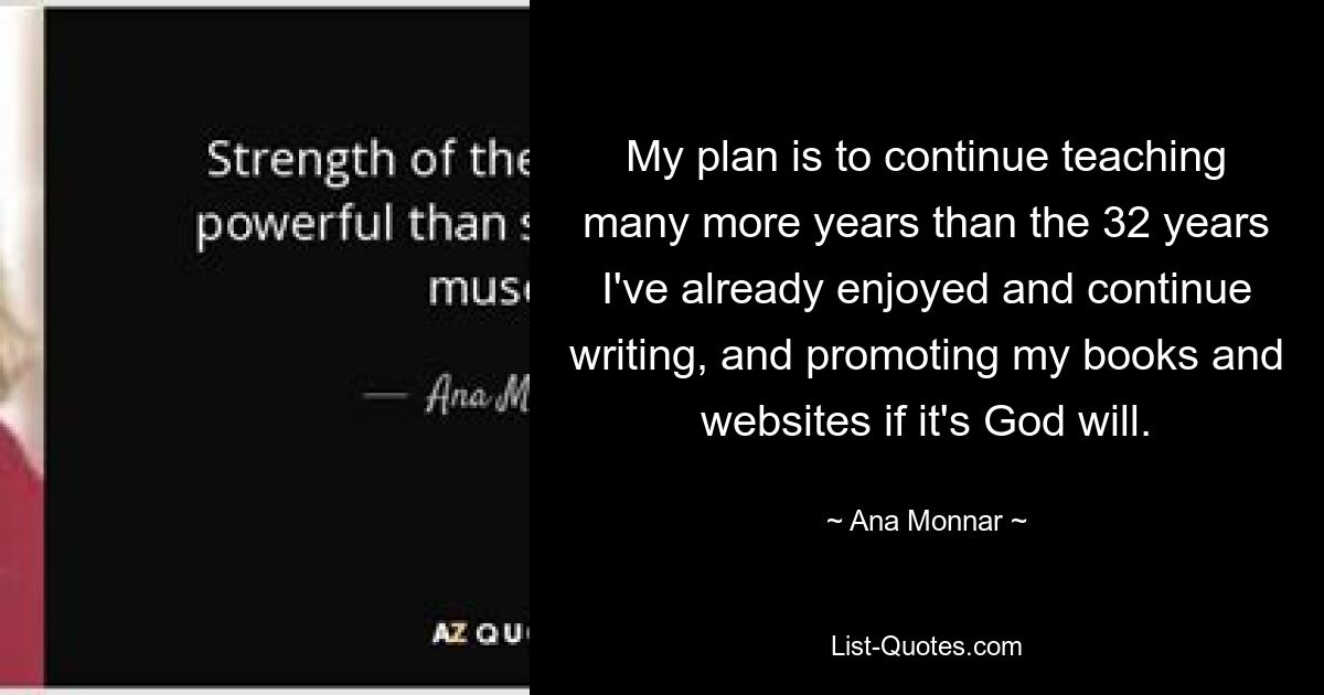 My plan is to continue teaching many more years than the 32 years I've already enjoyed and continue writing, and promoting my books and websites if it's God will. — © Ana Monnar