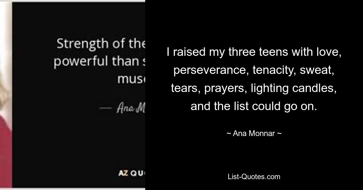 I raised my three teens with love, perseverance, tenacity, sweat, tears, prayers, lighting candles, and the list could go on. — © Ana Monnar