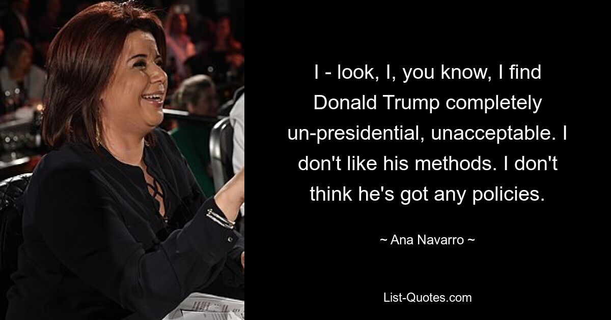 I - look, I, you know, I find Donald Trump completely un-presidential, unacceptable. I don't like his methods. I don't think he's got any policies. — © Ana Navarro