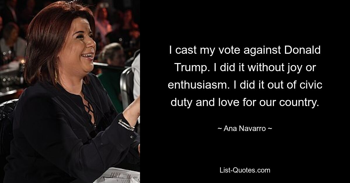 I cast my vote against Donald Trump. I did it without joy or enthusiasm. I did it out of civic duty and love for our country. — © Ana Navarro