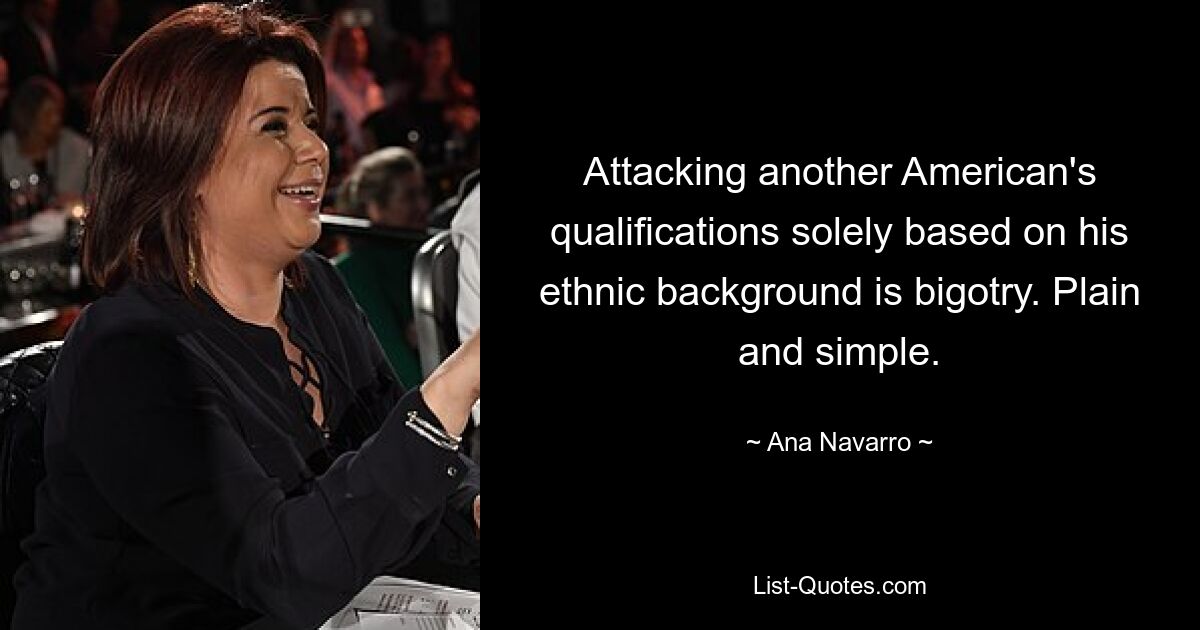 Attacking another American's qualifications solely based on his ethnic background is bigotry. Plain and simple. — © Ana Navarro