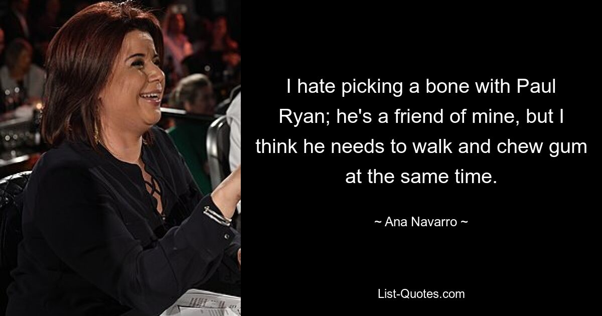 I hate picking a bone with Paul Ryan; he's a friend of mine, but I think he needs to walk and chew gum at the same time. — © Ana Navarro