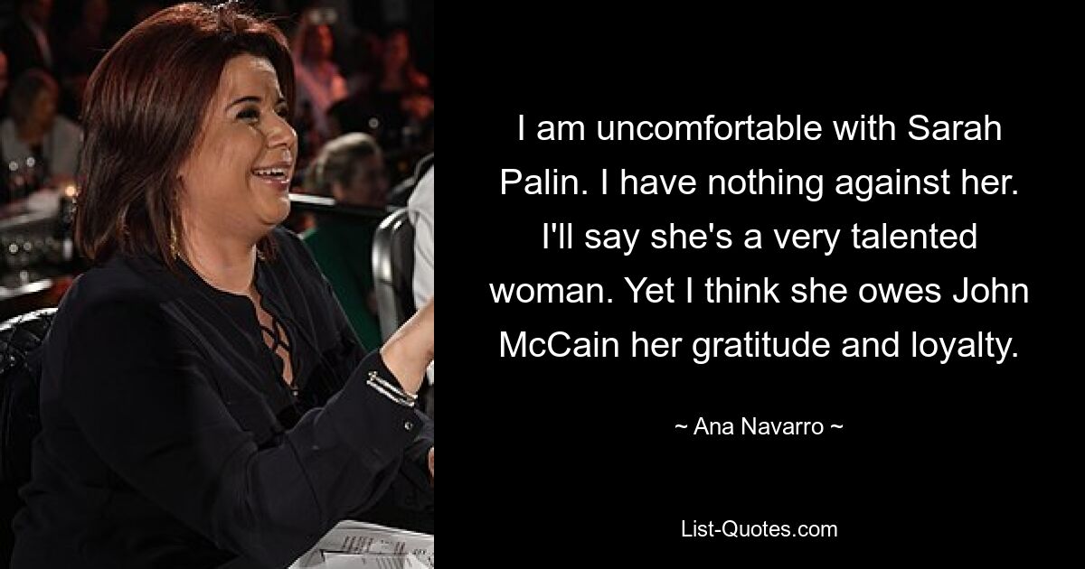 I am uncomfortable with Sarah Palin. I have nothing against her. I'll say she's a very talented woman. Yet I think she owes John McCain her gratitude and loyalty. — © Ana Navarro