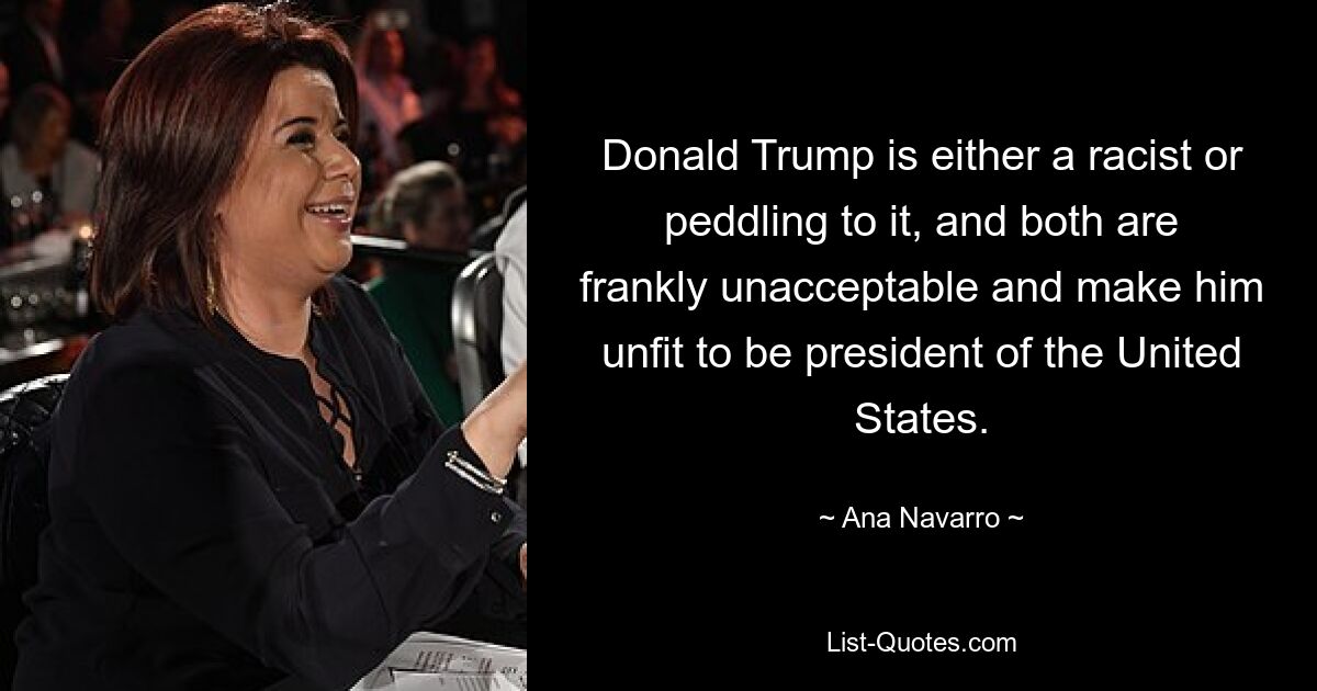 Donald Trump is either a racist or peddling to it, and both are frankly unacceptable and make him unfit to be president of the United States. — © Ana Navarro