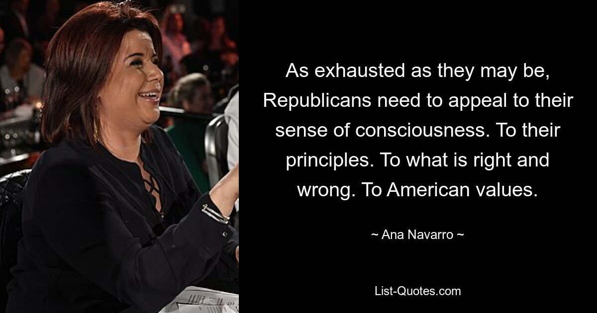 As exhausted as they may be, Republicans need to appeal to their sense of consciousness. To their principles. To what is right and wrong. To American values. — © Ana Navarro