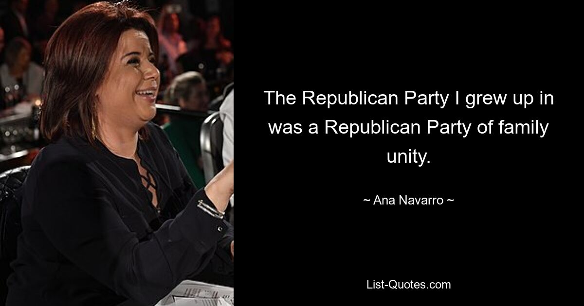 The Republican Party I grew up in was a Republican Party of family unity. — © Ana Navarro