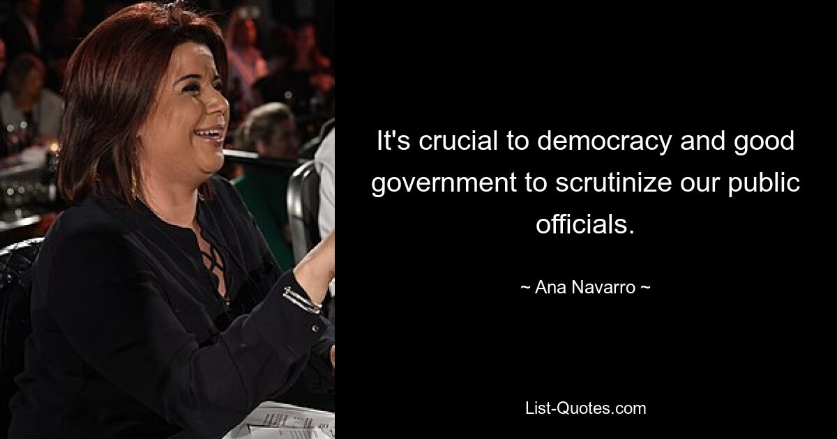 It's crucial to democracy and good government to scrutinize our public officials. — © Ana Navarro