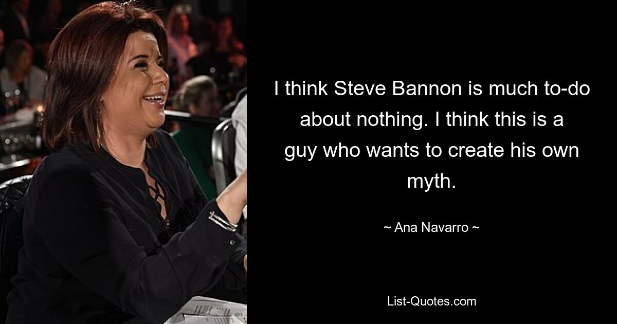 I think Steve Bannon is much to-do about nothing. I think this is a guy who wants to create his own myth. — © Ana Navarro