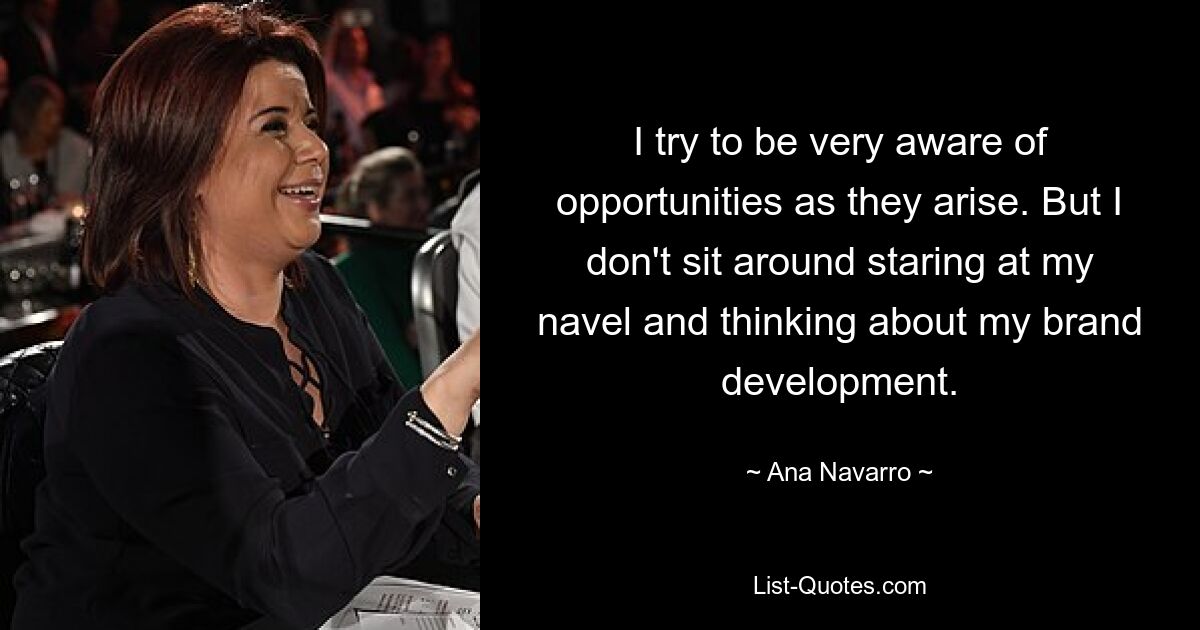 I try to be very aware of opportunities as they arise. But I don't sit around staring at my navel and thinking about my brand development. — © Ana Navarro