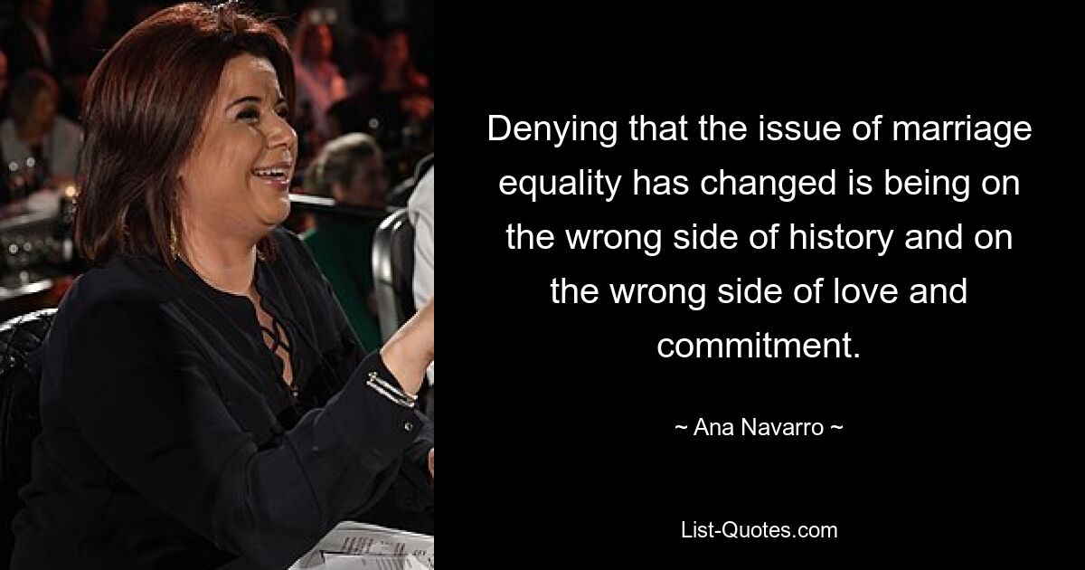 Denying that the issue of marriage equality has changed is being on the wrong side of history and on the wrong side of love and commitment. — © Ana Navarro