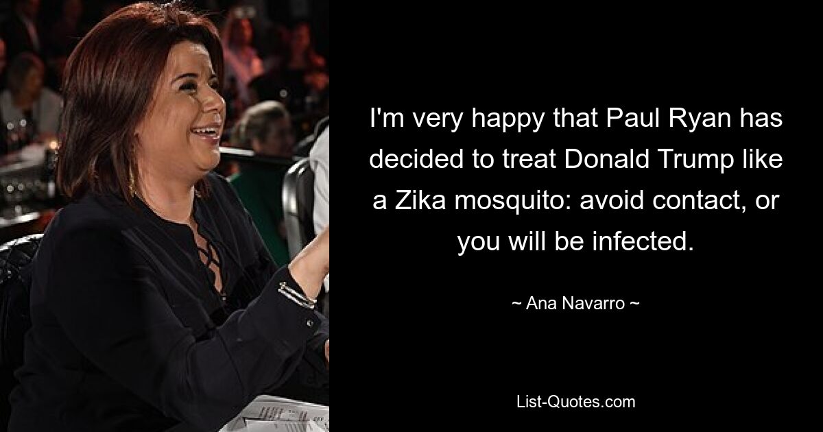 I'm very happy that Paul Ryan has decided to treat Donald Trump like a Zika mosquito: avoid contact, or you will be infected. — © Ana Navarro