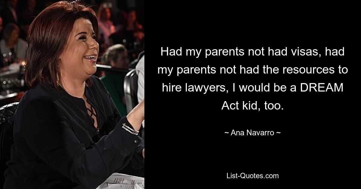 Had my parents not had visas, had my parents not had the resources to hire lawyers, I would be a DREAM Act kid, too. — © Ana Navarro