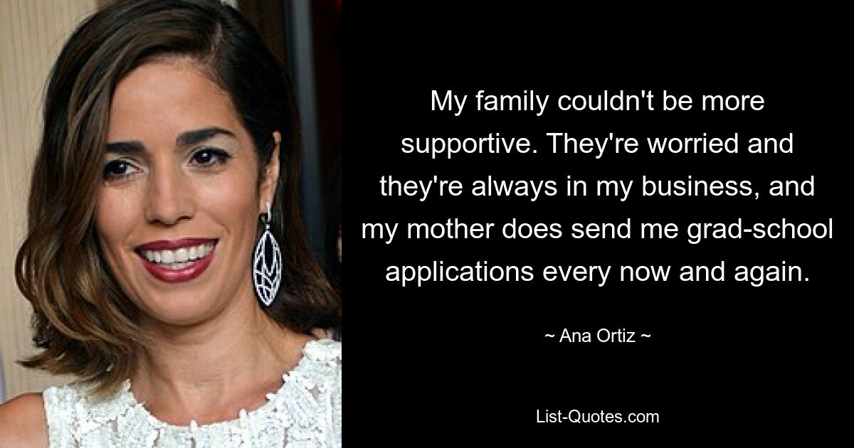 My family couldn't be more supportive. They're worried and they're always in my business, and my mother does send me grad-school applications every now and again. — © Ana Ortiz