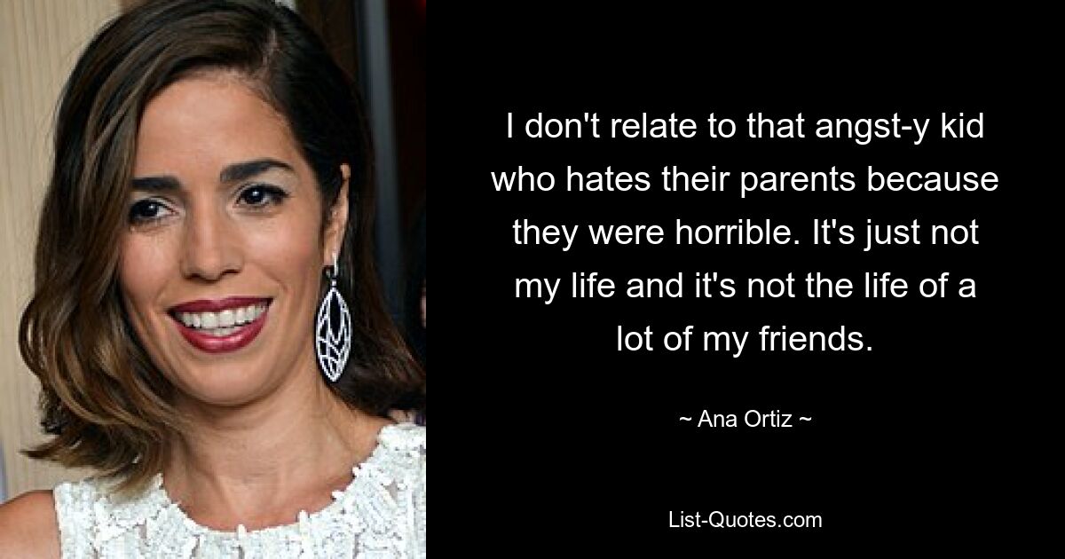 I don't relate to that angst-y kid who hates their parents because they were horrible. It's just not my life and it's not the life of a lot of my friends. — © Ana Ortiz