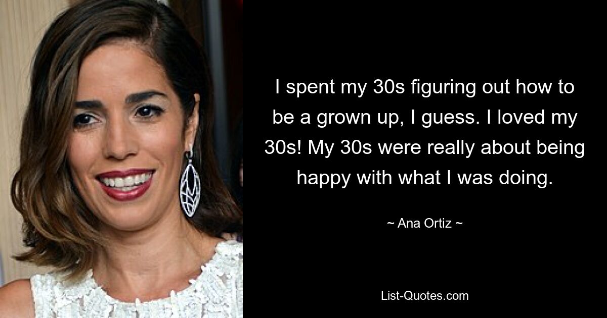 I spent my 30s figuring out how to be a grown up, I guess. I loved my 30s! My 30s were really about being happy with what I was doing. — © Ana Ortiz