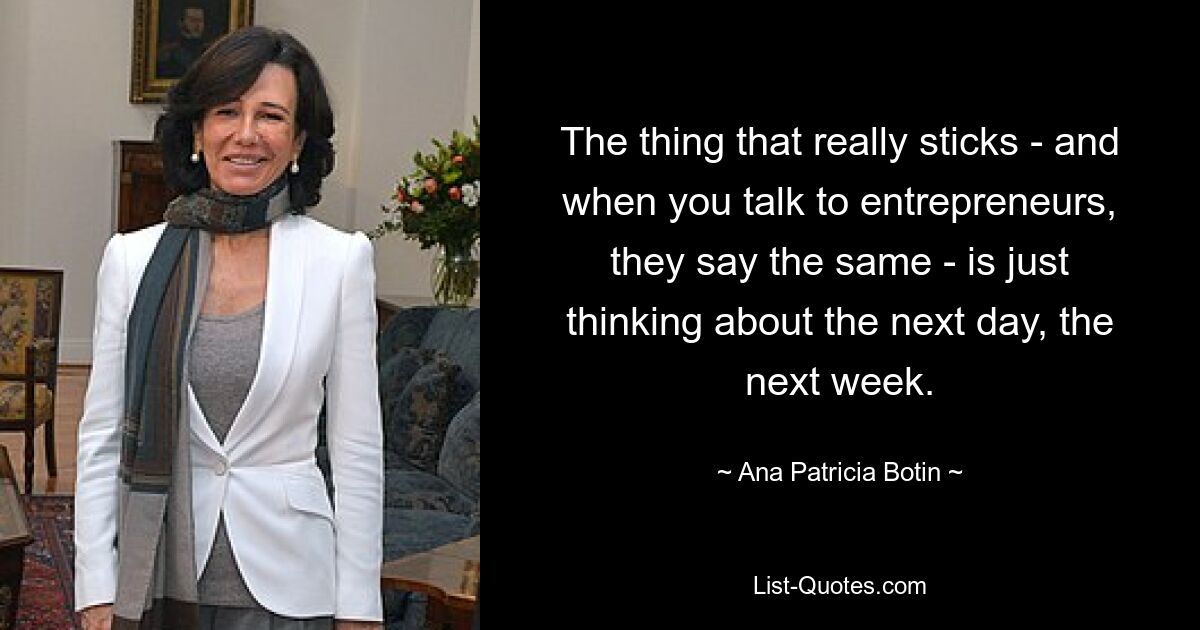 The thing that really sticks - and when you talk to entrepreneurs, they say the same - is just thinking about the next day, the next week. — © Ana Patricia Botin