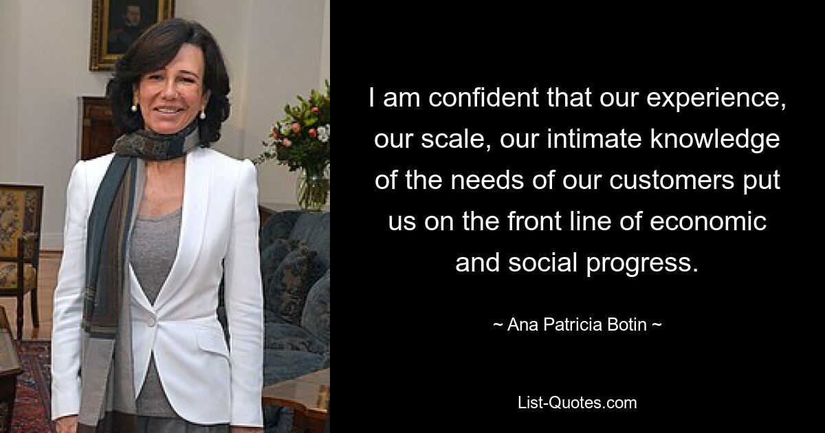 I am confident that our experience, our scale, our intimate knowledge of the needs of our customers put us on the front line of economic and social progress. — © Ana Patricia Botin