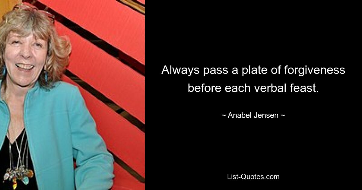 Always pass a plate of forgiveness before each verbal feast. — © Anabel Jensen