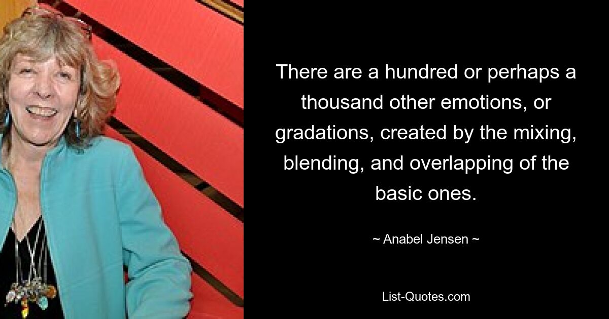 There are a hundred or perhaps a thousand other emotions, or gradations, created by the mixing, blending, and overlapping of the basic ones. — © Anabel Jensen