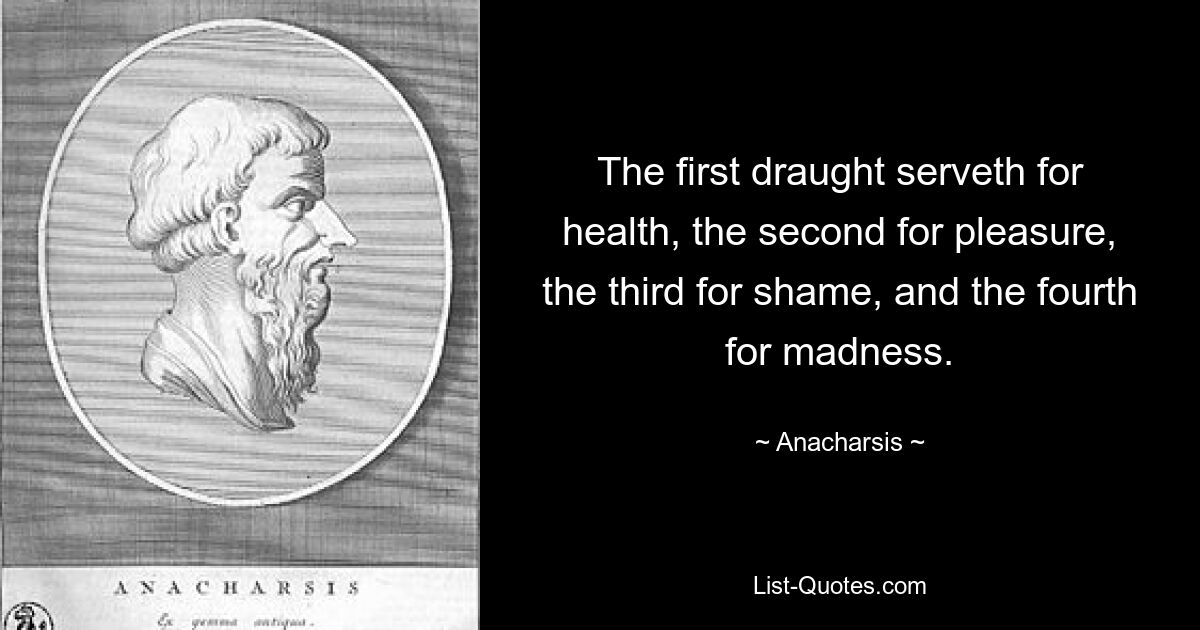 The first draught serveth for health, the second for pleasure, the third for shame, and the fourth for madness. — © Anacharsis