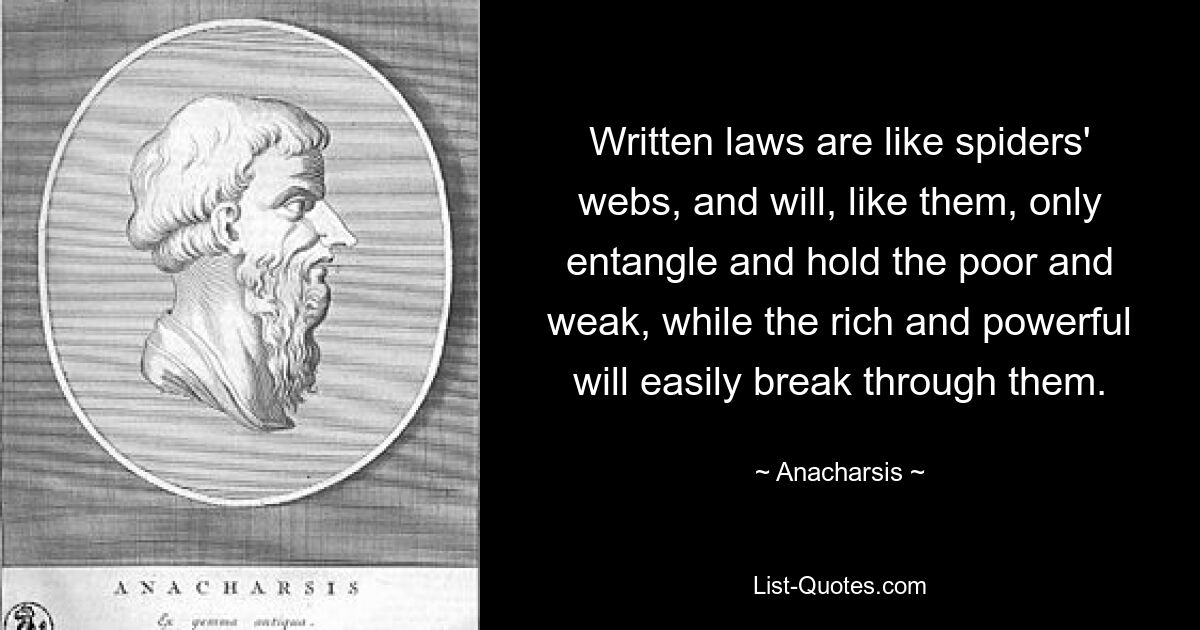 Written laws are like spiders' webs, and will, like them, only entangle and hold the poor and weak, while the rich and powerful will easily break through them. — © Anacharsis