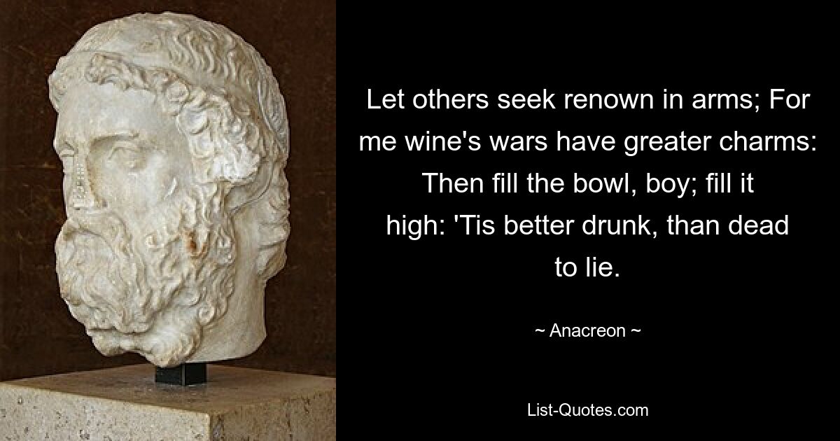 Let others seek renown in arms; For me wine's wars have greater charms: Then fill the bowl, boy; fill it high: 'Tis better drunk, than dead to lie. — © Anacreon