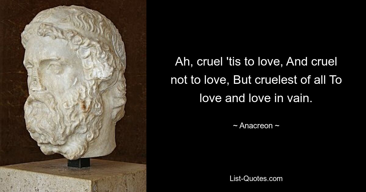 Ah, cruel 'tis to love, And cruel not to love, But cruelest of all To love and love in vain. — © Anacreon