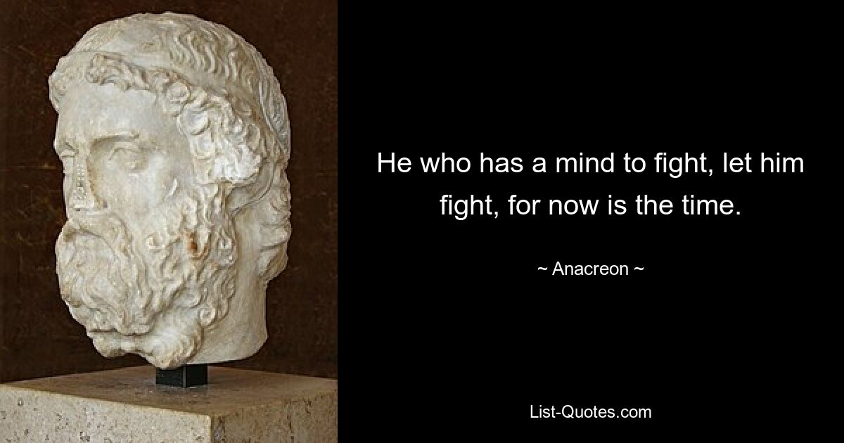 He who has a mind to fight, let him fight, for now is the time. — © Anacreon