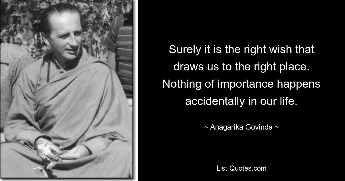 Surely it is the right wish that draws us to the right place. Nothing of importance happens accidentally in our life. — © Anagarika Govinda