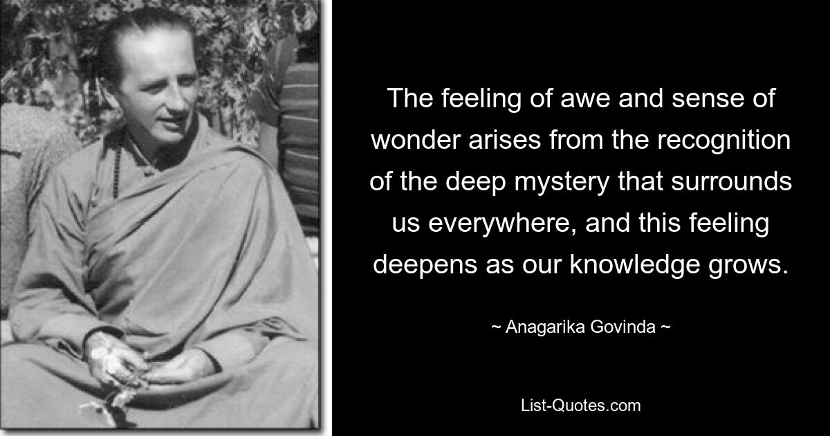 The feeling of awe and sense of wonder arises from the recognition of the deep mystery that surrounds us everywhere, and this feeling deepens as our knowledge grows. — © Anagarika Govinda